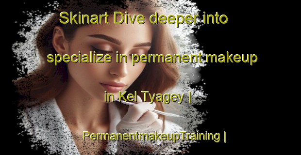 Skinart Dive deeper into specialize in permanent makeup in Kel Tyagey | PermanentmakeupTraining | PermanentmakeupClasses | SkinartTraining-Russian Federation